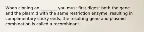 When cloning an ________ you must first digest both the gene and the plasmid with the same restriction enzyme, resulting in complimentary sticky ends, the resulting gene and plasmid combination is called a recombinant