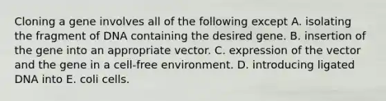 Cloning a gene involves all of the following except A. isolating the fragment of DNA containing the desired gene. B. insertion of the gene into an appropriate vector. C. expression of the vector and the gene in a cell-free environment. D. introducing ligated DNA into E. coli cells.