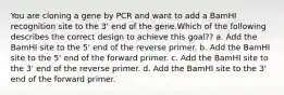 You are cloning a gene by PCR and want to add a BamHI recognition site to the 3' end of the gene.Which of the following describes the correct design to achieve this goal?? a. Add the BamHI site to the 5' end of the reverse primer. b. Add the BamHI site to the 5' end of the forward primer. c. Add the BamHI site to the 3' end of the reverse primer. d. Add the BamHI site to the 3' end of the forward primer.