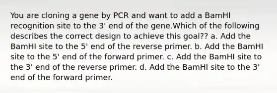 You are cloning a gene by PCR and want to add a BamHI recognition site to the 3' end of the gene.Which of the following describes the correct design to achieve this goal?? a. Add the BamHI site to the 5' end of the reverse primer. b. Add the BamHI site to the 5' end of the forward primer. c. Add the BamHI site to the 3' end of the reverse primer. d. Add the BamHI site to the 3' end of the forward primer.