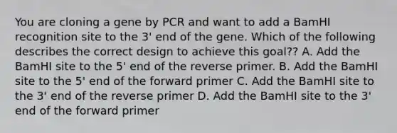 You are cloning a gene by PCR and want to add a BamHI recognition site to the 3' end of the gene. Which of the following describes the correct design to achieve this goal?? A. Add the BamHI site to the 5' end of the reverse primer. B. Add the BamHI site to the 5' end of the forward primer C. Add the BamHI site to the 3' end of the reverse primer D. Add the BamHI site to the 3' end of the forward primer