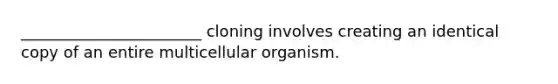 _______________________ cloning involves creating an identical copy of an entire multicellular organism.