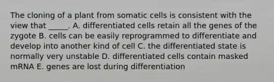 The cloning of a plant from somatic cells is consistent with the view that _____. A. differentiated cells retain all the genes of the zygote B. cells can be easily reprogrammed to differentiate and develop into another kind of cell C. the differentiated state is normally very unstable D. differentiated cells contain masked mRNA E. genes are lost during differentiation