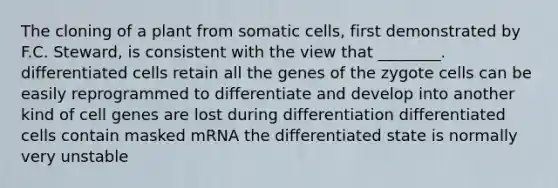 The cloning of a plant from somatic cells, first demonstrated by F.C. Steward, is consistent with the view that ________. differentiated cells retain all the genes of the zygote cells can be easily reprogrammed to differentiate and develop into another kind of cell genes are lost during differentiation differentiated cells contain masked mRNA the differentiated state is normally very unstable