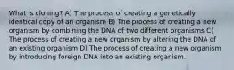 What is cloning? A) The process of creating a genetically identical copy of an organism B) The process of creating a new organism by combining the DNA of two different organisms C) The process of creating a new organism by altering the DNA of an existing organism D) The process of creating a new organism by introducing foreign DNA into an existing organism.