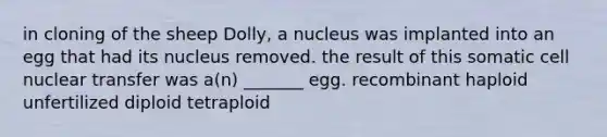 in cloning of the sheep Dolly, a nucleus was implanted into an egg that had its nucleus removed. the result of this somatic cell nuclear transfer was a(n) _______ egg. recombinant haploid unfertilized diploid tetraploid