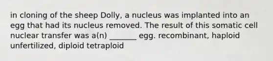 in cloning of the sheep Dolly, a nucleus was implanted into an egg that had its nucleus removed. The result of this somatic cell nuclear transfer was a(n) _______ egg. recombinant, haploid unfertilized, diploid tetraploid