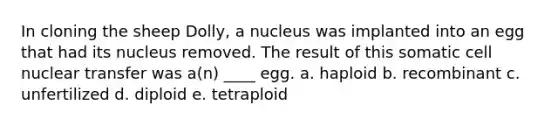 In cloning the sheep Dolly, a nucleus was implanted into an egg that had its nucleus removed. The result of this somatic cell nuclear transfer was a(n) ____ egg. a. haploid b. recombinant c. unfertilized d. diploid e. tetraploid