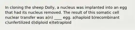 In cloning the sheep Dolly, a nucleus was implanted into an egg that had its nucleus removed. The result of this somatic cell nuclear transfer was a(n) ____ egg. a)haploid b)recombinant c)unfertilized d)diploid e)tetraploid