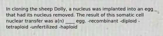 In cloning the sheep Dolly, a nucleus was implanted into an egg that had its nucleus removed. The result of this somatic cell nuclear transfer was a(n) ____ egg. -recombinant -diploid -tetraploid -unfertilized -haploid