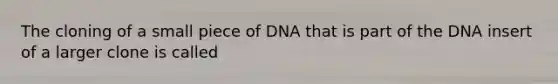 The cloning of a small piece of DNA that is part of the DNA insert of a larger clone is called