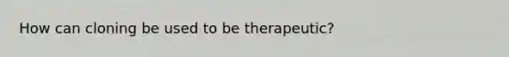 How can cloning be used to be therapeutic?