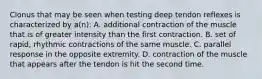 Clonus that may be seen when testing deep tendon reflexes is characterized by a(n): A. additional contraction of the muscle that is of greater intensity than the first contraction. B. set of rapid, rhythmic contractions of the same muscle. C. parallel response in the opposite extremity. D. contraction of the muscle that appears after the tendon is hit the second time.