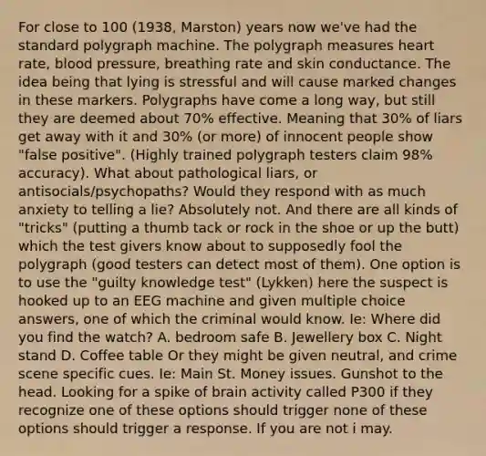 For close to 100 (1938, Marston) years now we've had the standard polygraph machine. The polygraph measures heart rate, blood pressure, breathing rate and skin conductance. The idea being that lying is stressful and will cause marked changes in these markers. Polygraphs have come a long way, but still they are deemed about 70% effective. Meaning that 30% of liars get away with it and 30% (or more) of innocent people show "false positive". (Highly trained polygraph testers claim 98% accuracy). What about pathological liars, or antisocials/psychopaths? Would they respond with as much anxiety to telling a lie? Absolutely not. And there are all kinds of "tricks" (putting a thumb tack or rock in the shoe or up the butt) which the test givers know about to supposedly fool the polygraph (good testers can detect most of them). One option is to use the "guilty knowledge test" (Lykken) here the suspect is hooked up to an EEG machine and given multiple choice answers, one of which the criminal would know. Ie: Where did you find the watch? A. bedroom safe B. Jewellery box C. Night stand D. Coffee table Or they might be given neutral, and crime scene specific cues. Ie: Main St. Money issues. Gunshot to the head. Looking for a spike of brain activity called P300 if they recognize one of these options should trigger none of these options should trigger a response. If you are not i may.
