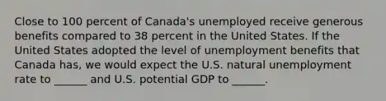 Close to 100 percent of​ Canada's unemployed receive generous benefits compared to 38 percent in the United States. If the United States adopted the level of unemployment benefits that Canada​ has, we would expect the U.S. natural unemployment rate to​ ______ and U.S. potential GDP to​ ______.