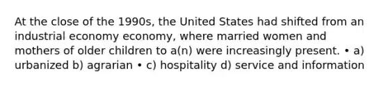 At the close of the 1990s, the United States had shifted from an industrial economy economy, where married women and mothers of older children to a(n) were increasingly present. • a) urbanized b) agrarian • c) hospitality d) service and information