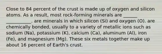 Close to 84 percent of the crust is made up of oxygen and silicon atoms. As a result, most rock-forming minerals are ______ ___________. are minerals in which silicon (Si) and oxygen (O). are chemically bonded, usually to a variety of metallic ions such as sodium (Na), potassium (K), calcium (Ca), aluminum (Al), iron (Fe), and magnesium (Mg). These six metals together make up about 16 percent of Earth's crust.