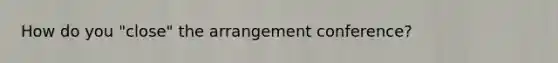 How do you "close" the arrangement conference?