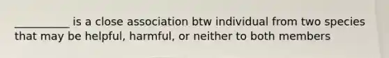 __________ is a close association btw individual from two species that may be helpful, harmful, or neither to both members