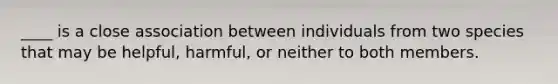 ____ is a close association between individuals from two species that may be helpful, harmful, or neither to both members.