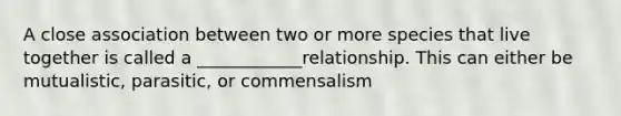 A close association between two or more species that live together is called a ____________relationship. This can either be mutualistic, parasitic, or commensalism