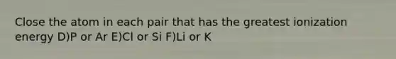 Close the atom in each pair that has the greatest ionization energy D)P or Ar E)Cl or Si F)Li or K