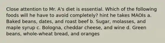 Close attention to Mr. A's diet is essential. Which of the following foods will he have to avoid completely? hint he takes MAOIs a. Baked beans, dates, and roast beef b. Sugar, molasses, and maple syrup c. Bologna, cheddar cheese, and wine d. Green beans, whole-wheat bread, and oranges