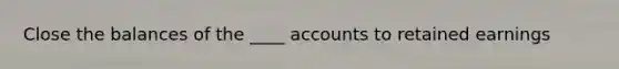 Close the balances of the ____ accounts to retained earnings