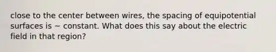 close to the center between wires, the spacing of equipotential surfaces is ~ constant. What does this say about the electric field in that region?