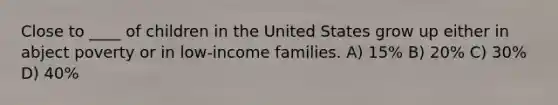 Close to ____ of children in the United States grow up either in abject poverty or in low-income families. A) 15% B) 20% C) 30% D) 40%