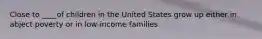 Close to ____of children in the United States grow up either in abject poverty or in low-income families