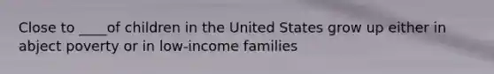 Close to ____of children in the United States grow up either in abject poverty or in low-income families