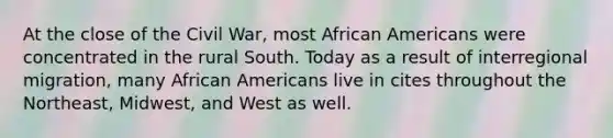 At the close of the Civil War, most <a href='https://www.questionai.com/knowledge/kktT1tbvGH-african-americans' class='anchor-knowledge'>african americans</a> were concentrated in the rural South. Today as a result of interregional migration, many African Americans live in cites throughout the Northeast, Midwest, and West as well.