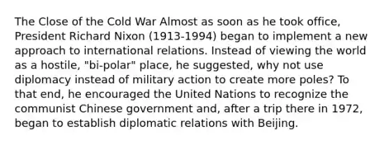 The Close of the Cold War Almost as soon as he took office, President Richard Nixon (1913-1994) began to implement a new approach to international relations. Instead of viewing the world as a hostile, "bi-polar" place, he suggested, why not use diplomacy instead of military action to create more poles? To that end, he encouraged the United Nations to recognize the communist Chinese government and, after a trip there in 1972, began to establish diplomatic relations with Beijing.