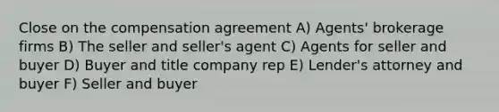 Close on the compensation agreement A) Agents' brokerage firms B) The seller and seller's agent C) Agents for seller and buyer D) Buyer and title company rep E) Lender's attorney and buyer F) Seller and buyer