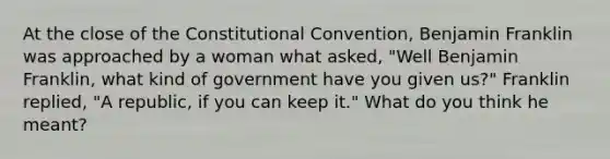 At the close of the Constitutional Convention, Benjamin Franklin was approached by a woman what asked, "Well Benjamin Franklin, what kind of government have you given us?" Franklin replied, "A republic, if you can keep it." What do you think he meant?