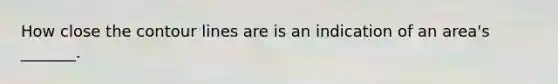 How close the contour lines are is an indication of an area's _______.