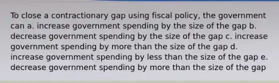 To close a contractionary gap using <a href='https://www.questionai.com/knowledge/kPTgdbKdvz-fiscal-policy' class='anchor-knowledge'>fiscal policy</a>, the government can a. increase government spending by the size of the gap b. decrease government spending by the size of the gap c. increase government spending by <a href='https://www.questionai.com/knowledge/keWHlEPx42-more-than' class='anchor-knowledge'>more than</a> the size of the gap d. increase government spending by <a href='https://www.questionai.com/knowledge/k7BtlYpAMX-less-than' class='anchor-knowledge'>less than</a> the size of the gap e. decrease government spending by more than the size of the gap