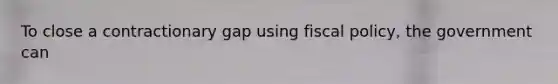 To close a contractionary gap using fiscal policy, the government can