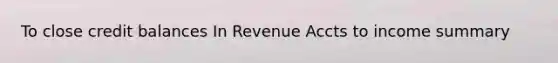 To close credit balances In Revenue Accts to income summary