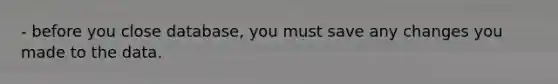 - before you close database, you must save any changes you made to the data.