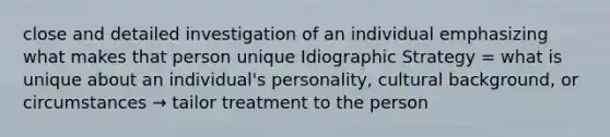 close and detailed investigation of an individual emphasizing what makes that person unique Idiographic Strategy = what is unique about an individual's personality, cultural background, or circumstances → tailor treatment to the person