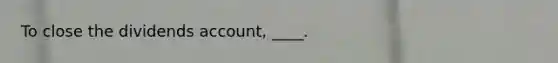 To close the dividends account, ____.