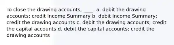 To close the drawing accounts, ____. a. debit the drawing accounts; credit Income Summary b. debit Income Summary; credit the drawing accounts c. debit the drawing accounts; credit the capital accounts d. debit the capital accounts; credit the drawing accounts