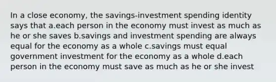 In a close economy, the savings-investment spending identity says that a.each person in the economy must invest as much as he or she saves b.savings and investment spending are always equal for the economy as a whole c.savings must equal government investment for the economy as a whole d.each person in the economy must save as much as he or she invest