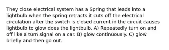 They close electrical system has a Spring that leads into a lightbulb when the spring retracts it cuts off the electrical circulation after the switch is closed current in the circuit causes lightbulb to glow does the lightbulb. A) Repeatedly turn on and off like a turn signal on a car. B) glow continuously. C) glow briefly and then go out.