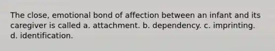 The close, emotional bond of affection between an infant and its caregiver is called a. attachment. b. dependency. c. imprinting. d. identification.