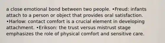 a close emotional bond between two people. •Freud: infants attach to a person or object that provides oral satisfaction. •Harlow: contact comfort is a crucial element in developing attachment. •Erikson: the trust versus mistrust stage emphasizes the role of physical comfort and sensitive care.