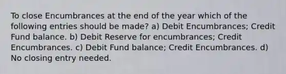 To close Encumbrances at the end of the year which of the following entries should be made? a) Debit Encumbrances; Credit Fund balance. b) Debit Reserve for encumbrances; Credit Encumbrances. c) Debit Fund balance; Credit Encumbrances. d) No closing entry needed.