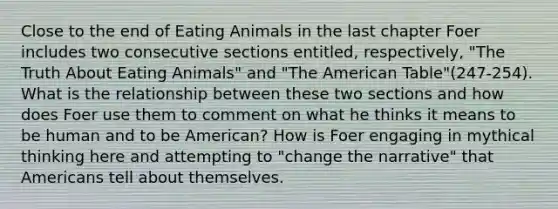 Close to the end of Eating Animals in the last chapter Foer includes two consecutive sections entitled, respectively, "The Truth About Eating Animals" and "The American Table"(247-254). What is the relationship between these two sections and how does Foer use them to comment on what he thinks it means to be human and to be American? How is Foer engaging in mythical thinking here and attempting to "change the narrative" that Americans tell about themselves.